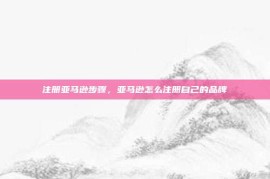 注册亚马逊步骤，亚马逊怎么注册自己的品牌