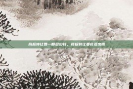 商标转让费一般多少钱，商标转让要花多少钱