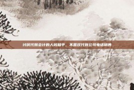 讨厌代账会计的人吗知乎，不喜欢代账公司电话销售