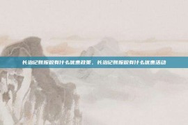 长治记账报税有什么优惠政策，长治记账报税有什么优惠活动