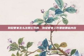别墅管家怎么注册公司的，别墅管家工作要做哪些内容