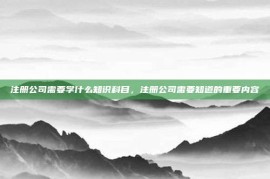 注册公司需要学什么知识科目，注册公司需要知道的重要内容