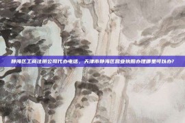 静海区工商注册公司代办电话，天津市静海区营业执照办理哪里可以办?