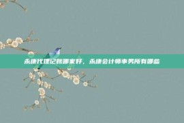 永康代理记账哪家好，永康会计师事务所有哪些