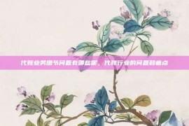 代账业务细节问题有哪些呢，代账行业的问题和痛点