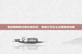 电话营销新注册企业话术，电销公司怎么注册营业执照