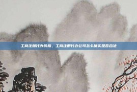 工商注册代办价格，工商注册代办公司怎么确实是否合法
