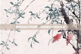 湖州旅游公司招聘，湖州旅行社旅游报价