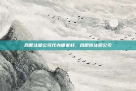 合肥注册公司代办哪家好，合肥市注册公司