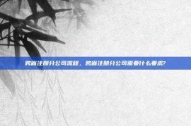 跨省注册分公司流程，跨省注册分公司需要什么要求?