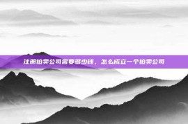 注册拍卖公司需要多少钱，怎么成立一个拍卖公司