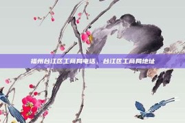 福州台江区工商局电话，台江区工商局地址