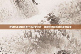黄浦区注册公司有什么政策支持，黄埔区注册新公司优惠政策