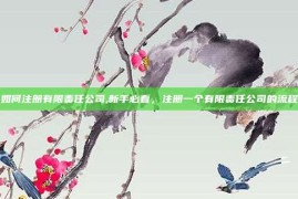 如何注册有限责任公司,新手必看，注册一个有限责任公司的流程