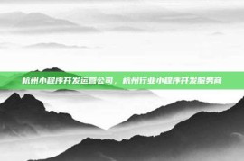 杭州小程序开发运营公司，杭州行业小程序开发服务商