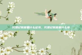 代理记账需要什么证书，代理记账需要什么章