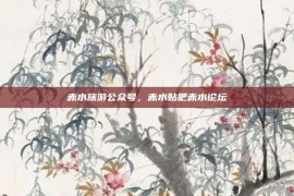 赤水旅游公众号，赤水贴吧赤水论坛