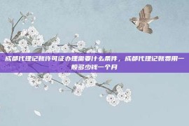 成都代理记账许可证办理需要什么条件，成都代理记账费用一般多少钱一个月
