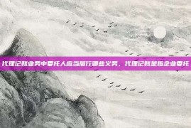 代理记账业务中委托人应当履行哪些义务，代理记账是指企业委托
