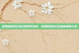 结婚微信发红包记账吗可以吗，结婚微信发红包金额寓意大全