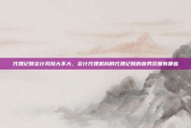代理记账会计风险大不大，会计代理机构的代理记账的业务范围有哪些