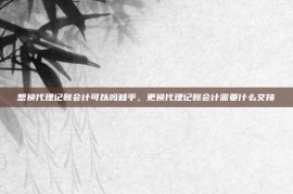 想换代理记账会计可以吗知乎，更换代理记账会计需要什么交接