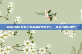 商标注册证拿到了是不是注册成功了，商标注册成功后