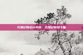 代理记账会计好吗，代理记账好干嘛