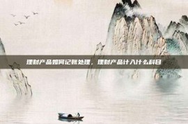 理财产品如何记账处理，理财产品计入什么科目
