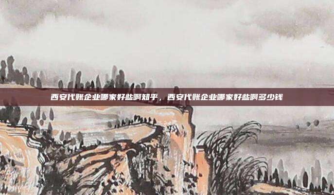 西安代账企业哪家好些啊知乎,西安代账企业哪家好些啊多少钱