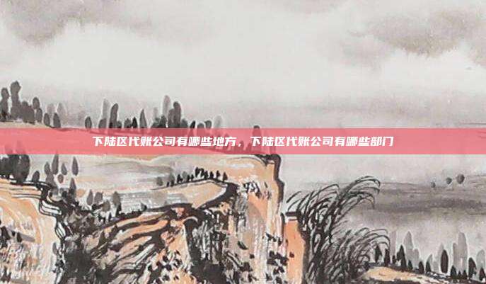 下陆区代账公司有哪些地方,下陆区代账公司有哪些部门