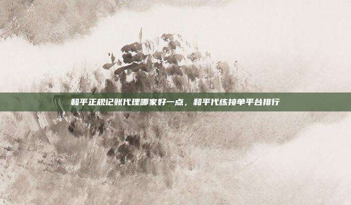 和平正规记账代理哪家好一点,和平代练接单平台排行