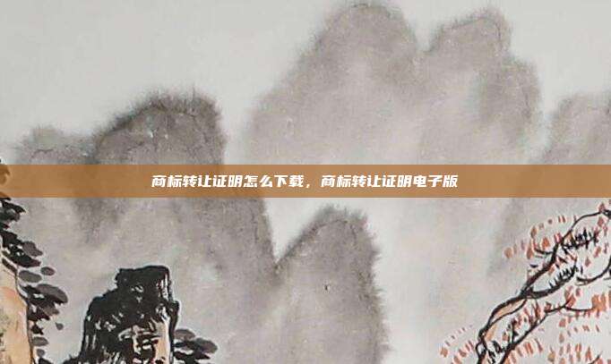 商标转让证明怎么下载,商标转让证明电子版