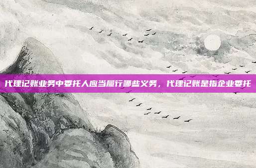 代理记账业务中委托人应当履行哪些义务,代理记账是指企业委托