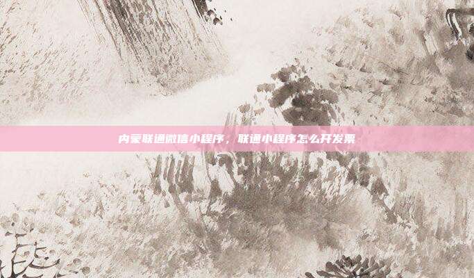 内蒙联通微信小程序,联通小程序怎么开发票