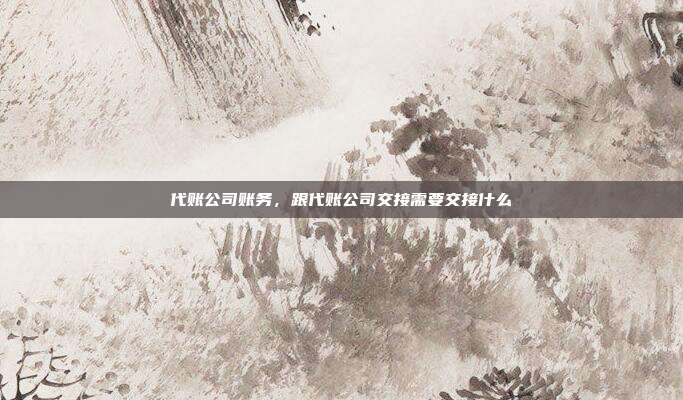 代账公司账务,跟代账公司交接需要交接什么