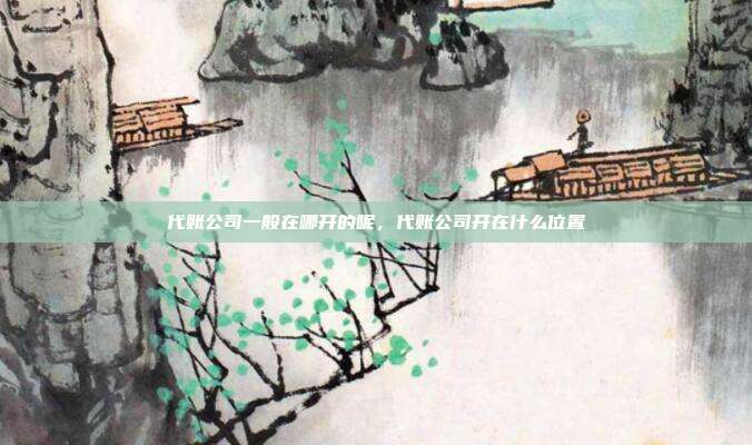 代账公司一般在哪开的呢,代账公司开在什么位置