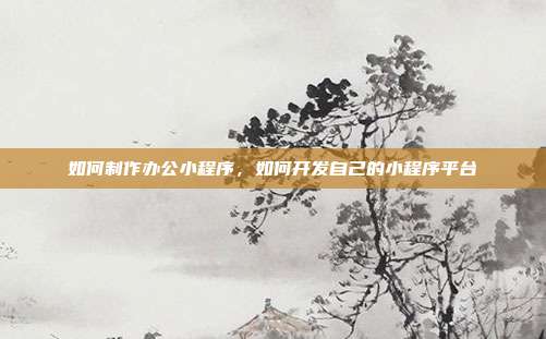 如何制作办公小程序,如何开发自己的小程序平台