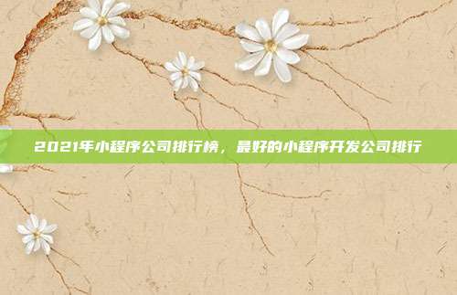 2021年小程序公司排行榜,最好的小程序开发公司排行