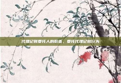 代理记账委托人的职责,委托代理记账行为