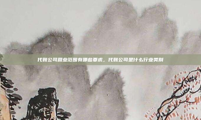 代账公司营业范围有哪些要求,代账公司是什么行业类别