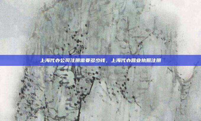 上海代办公司注册需要多少钱，上海代办营业执照注册