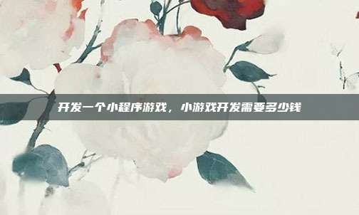 开发一个小程序游戏,小游戏开发需要多少钱