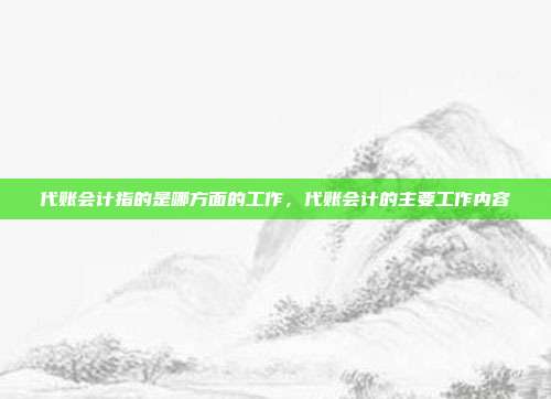代账会计指的是哪方面的工作,代账会计的主要工作内容