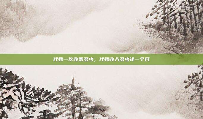 代账一次收费多少,代账收入多少钱一个月