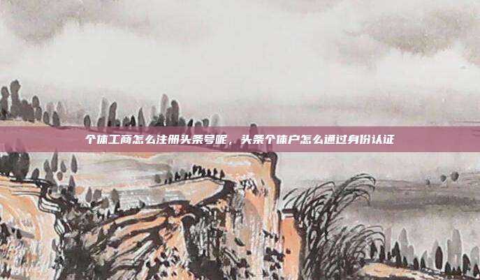 个体工商怎么注册头条号呢，头条个体户怎么通过身份认证