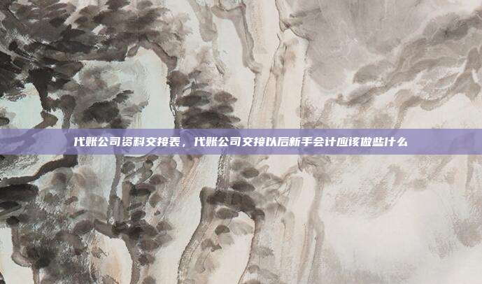 代账公司资料交接表,代账公司交接以后新手会计应该做些什么