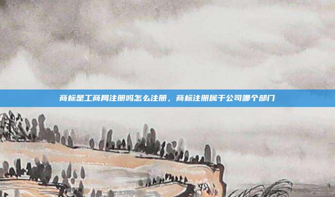 商标是工商局注册吗怎么注册，商标注册属于公司哪个部门