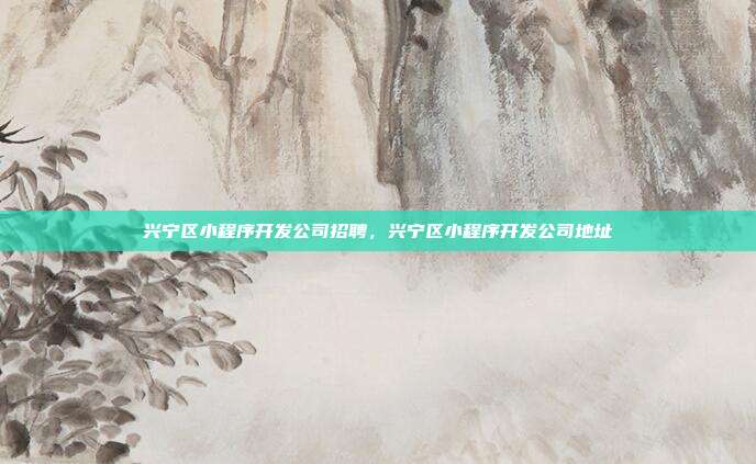 兴宁区小程序开发公司招聘,兴宁区小程序开发公司地址