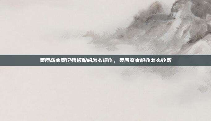 美团商家要记账报税吗怎么操作,美团商家税收怎么收费